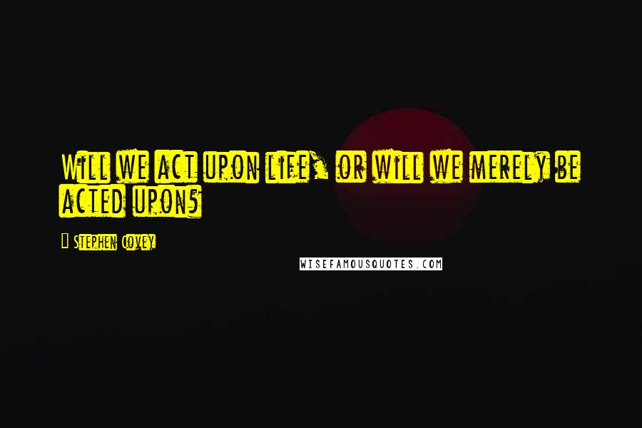 Stephen Covey Quotes: Will we act upon life, or will we merely be acted upon?