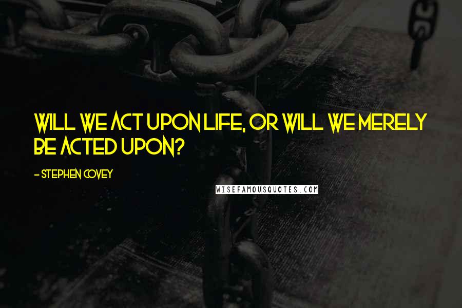 Stephen Covey Quotes: Will we act upon life, or will we merely be acted upon?