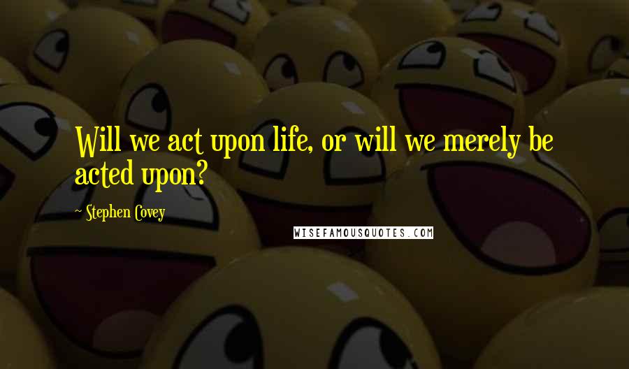 Stephen Covey Quotes: Will we act upon life, or will we merely be acted upon?