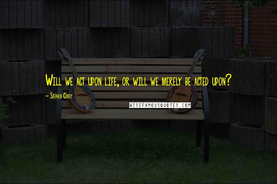 Stephen Covey Quotes: Will we act upon life, or will we merely be acted upon?