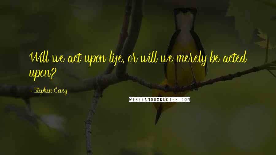 Stephen Covey Quotes: Will we act upon life, or will we merely be acted upon?