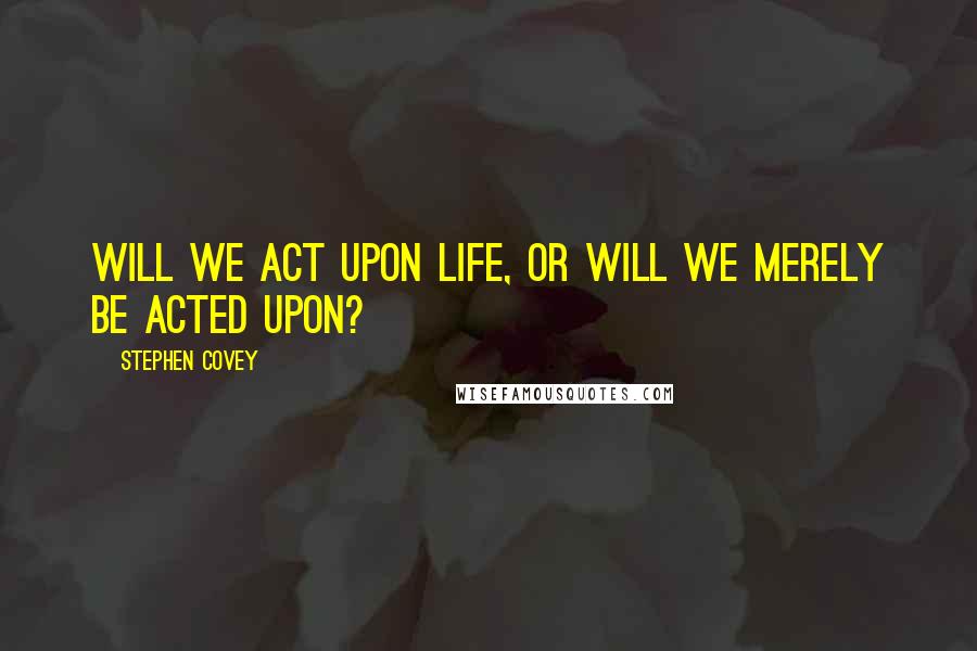 Stephen Covey Quotes: Will we act upon life, or will we merely be acted upon?