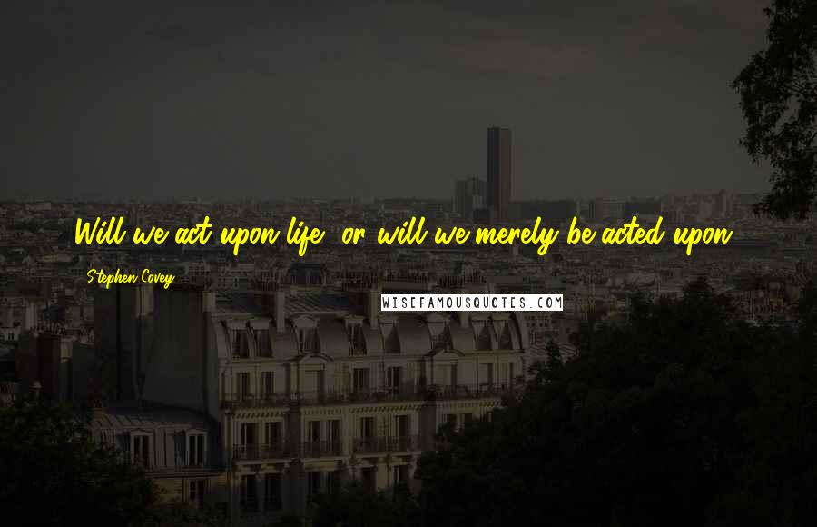 Stephen Covey Quotes: Will we act upon life, or will we merely be acted upon?