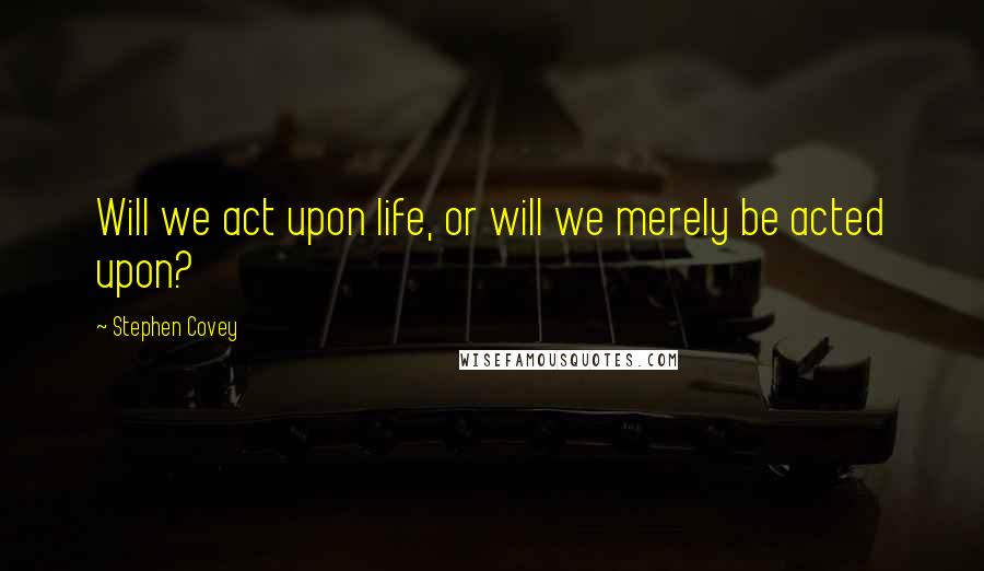 Stephen Covey Quotes: Will we act upon life, or will we merely be acted upon?