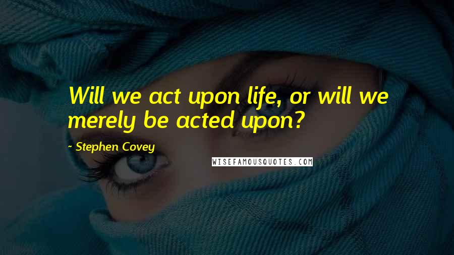 Stephen Covey Quotes: Will we act upon life, or will we merely be acted upon?