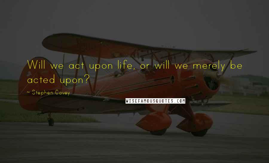 Stephen Covey Quotes: Will we act upon life, or will we merely be acted upon?