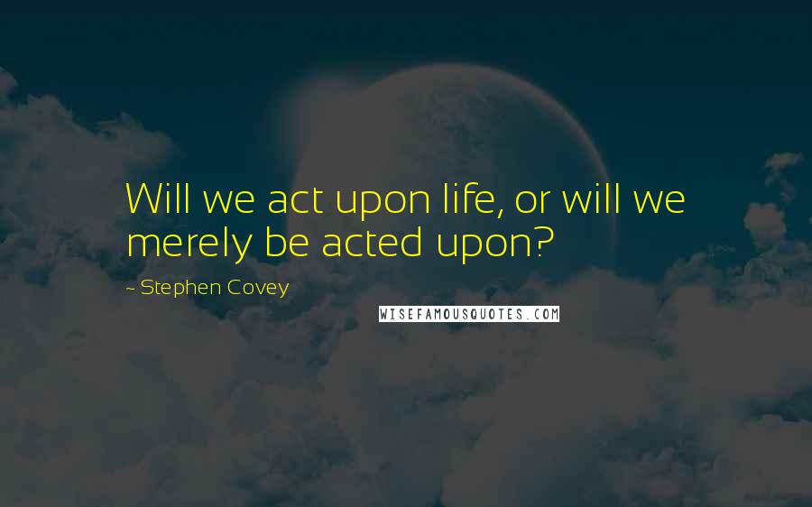 Stephen Covey Quotes: Will we act upon life, or will we merely be acted upon?