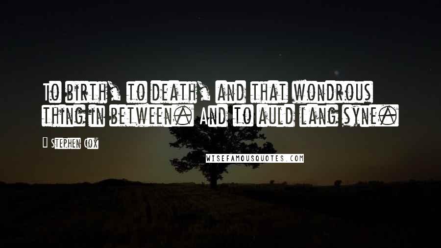 Stephen Cox Quotes: To birth, to death, and that wondrous thing in between. And to auld lang syne.