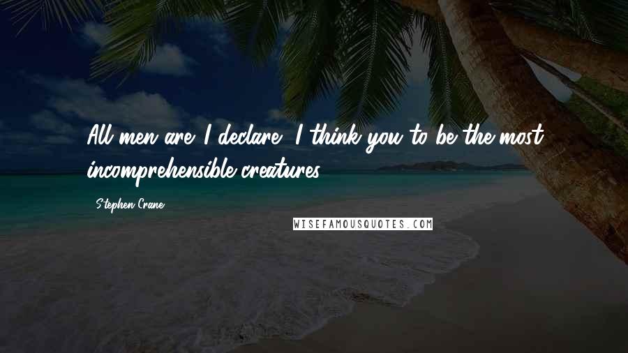 Stephen Crane Quotes: All men are. I declare, I think you to be the most incomprehensible creatures.