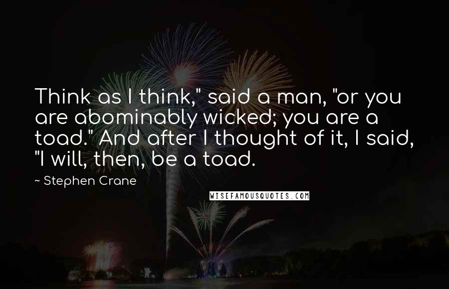 Stephen Crane Quotes: Think as I think," said a man, "or you are abominably wicked; you are a toad." And after I thought of it, I said, "I will, then, be a toad.