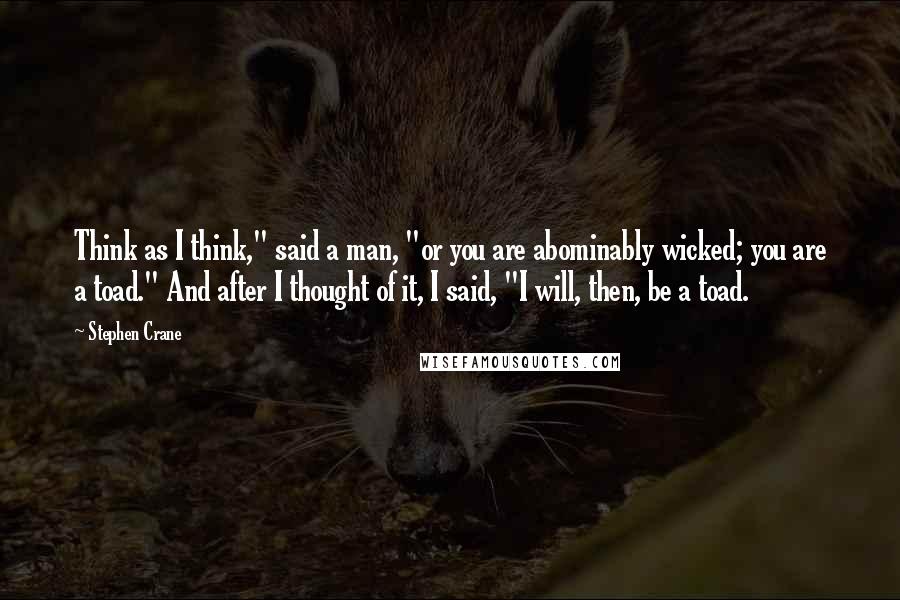 Stephen Crane Quotes: Think as I think," said a man, "or you are abominably wicked; you are a toad." And after I thought of it, I said, "I will, then, be a toad.