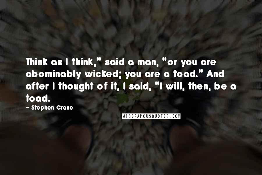 Stephen Crane Quotes: Think as I think," said a man, "or you are abominably wicked; you are a toad." And after I thought of it, I said, "I will, then, be a toad.