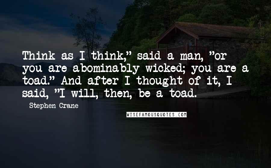 Stephen Crane Quotes: Think as I think," said a man, "or you are abominably wicked; you are a toad." And after I thought of it, I said, "I will, then, be a toad.