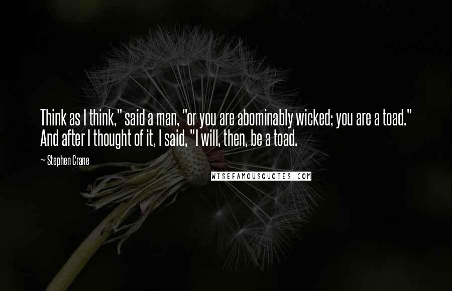 Stephen Crane Quotes: Think as I think," said a man, "or you are abominably wicked; you are a toad." And after I thought of it, I said, "I will, then, be a toad.