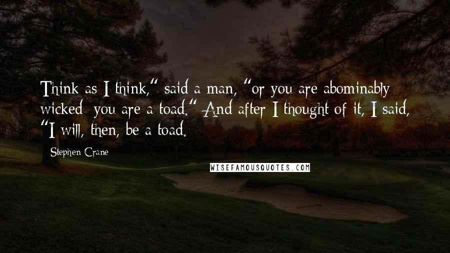 Stephen Crane Quotes: Think as I think," said a man, "or you are abominably wicked; you are a toad." And after I thought of it, I said, "I will, then, be a toad.