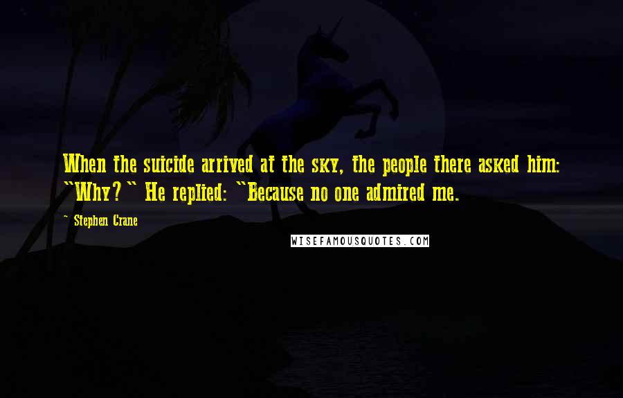 Stephen Crane Quotes: When the suicide arrived at the sky, the people there asked him: "Why?" He replied: "Because no one admired me.