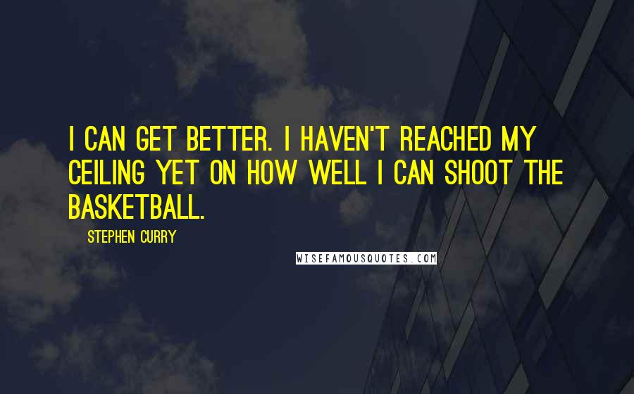 Stephen Curry Quotes: I can get better. I haven't reached my ceiling yet on how well I can shoot the basketball.