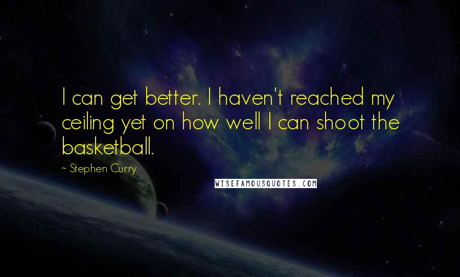 Stephen Curry Quotes: I can get better. I haven't reached my ceiling yet on how well I can shoot the basketball.