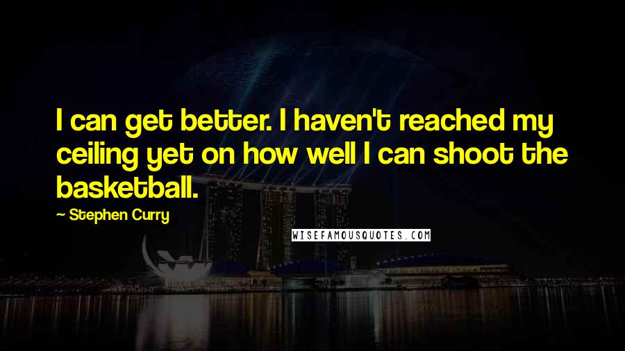 Stephen Curry Quotes: I can get better. I haven't reached my ceiling yet on how well I can shoot the basketball.