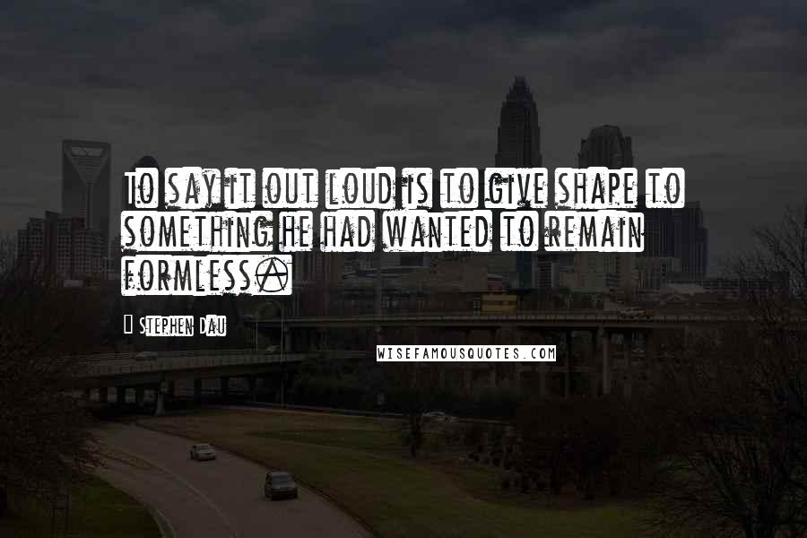 Stephen Dau Quotes: To say it out loud is to give shape to something he had wanted to remain formless.