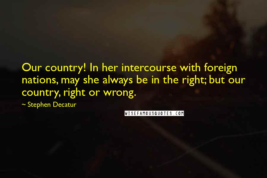 Stephen Decatur Quotes: Our country! In her intercourse with foreign nations, may she always be in the right; but our country, right or wrong.