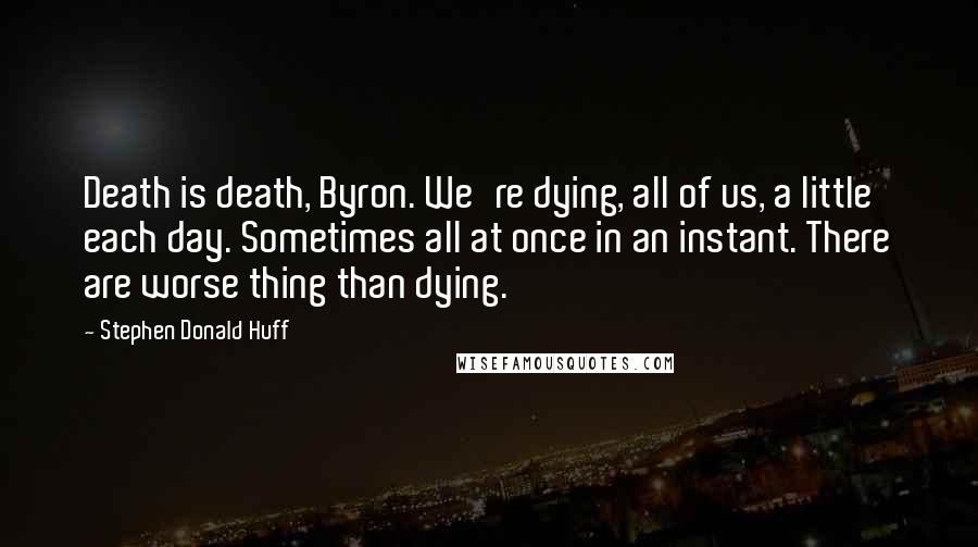 Stephen Donald Huff Quotes: Death is death, Byron. We're dying, all of us, a little each day. Sometimes all at once in an instant. There are worse thing than dying.