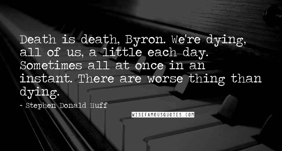 Stephen Donald Huff Quotes: Death is death, Byron. We're dying, all of us, a little each day. Sometimes all at once in an instant. There are worse thing than dying.