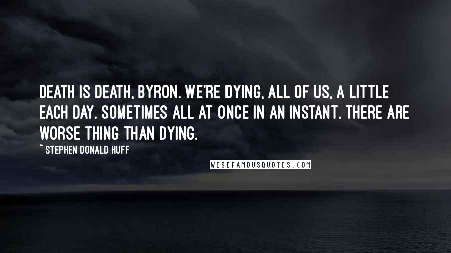 Stephen Donald Huff Quotes: Death is death, Byron. We're dying, all of us, a little each day. Sometimes all at once in an instant. There are worse thing than dying.