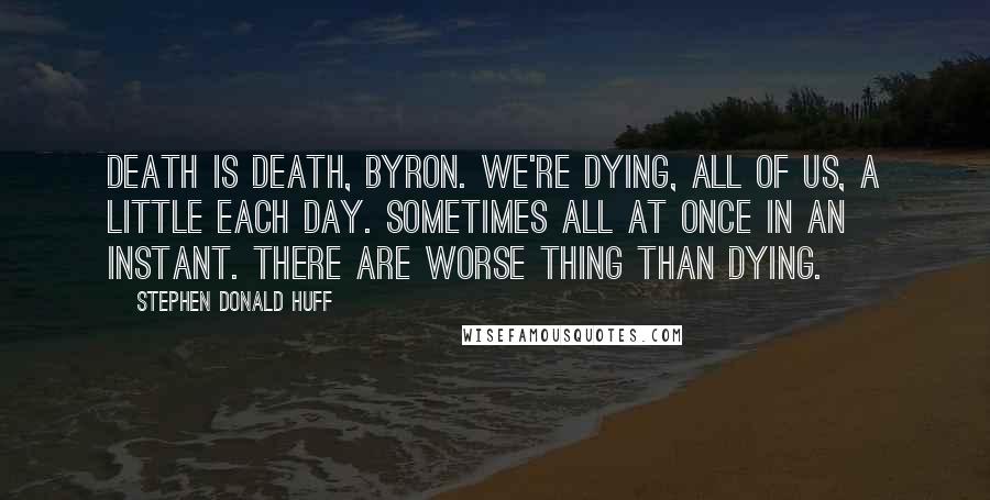 Stephen Donald Huff Quotes: Death is death, Byron. We're dying, all of us, a little each day. Sometimes all at once in an instant. There are worse thing than dying.