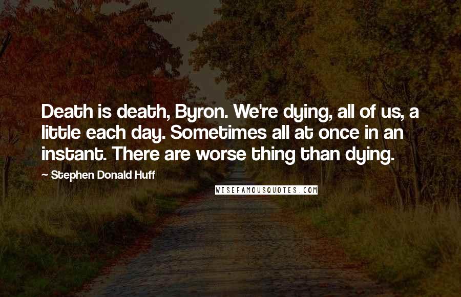 Stephen Donald Huff Quotes: Death is death, Byron. We're dying, all of us, a little each day. Sometimes all at once in an instant. There are worse thing than dying.