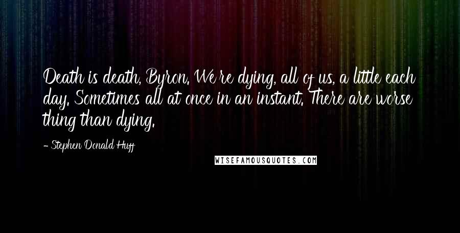 Stephen Donald Huff Quotes: Death is death, Byron. We're dying, all of us, a little each day. Sometimes all at once in an instant. There are worse thing than dying.