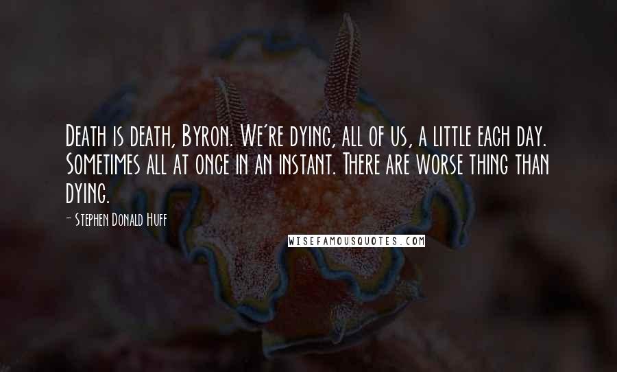 Stephen Donald Huff Quotes: Death is death, Byron. We're dying, all of us, a little each day. Sometimes all at once in an instant. There are worse thing than dying.
