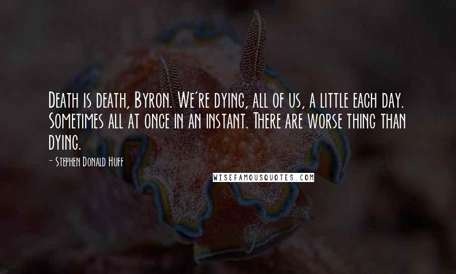 Stephen Donald Huff Quotes: Death is death, Byron. We're dying, all of us, a little each day. Sometimes all at once in an instant. There are worse thing than dying.