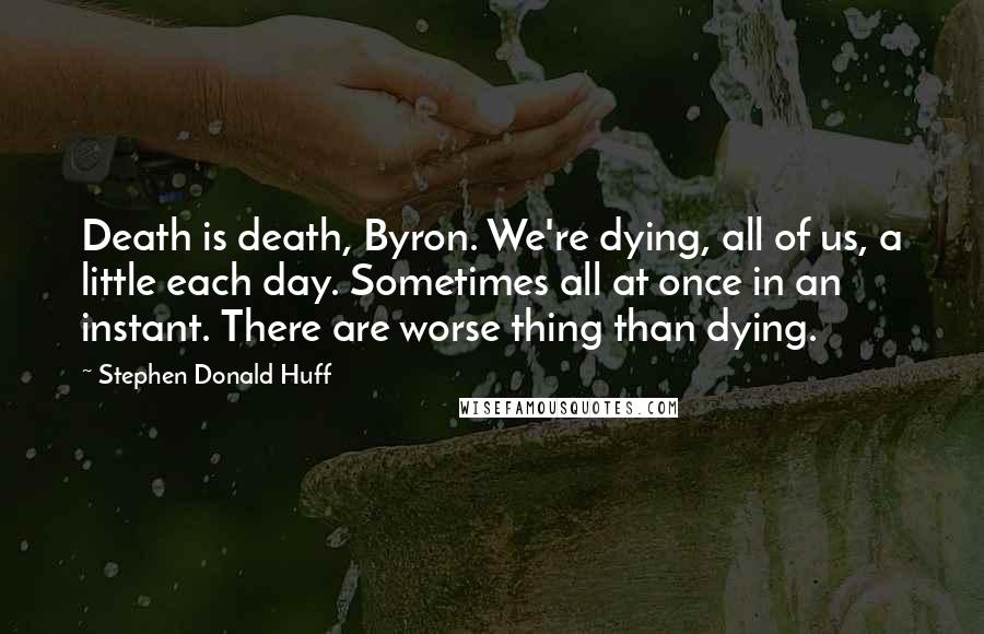 Stephen Donald Huff Quotes: Death is death, Byron. We're dying, all of us, a little each day. Sometimes all at once in an instant. There are worse thing than dying.