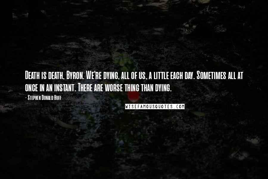 Stephen Donald Huff Quotes: Death is death, Byron. We're dying, all of us, a little each day. Sometimes all at once in an instant. There are worse thing than dying.