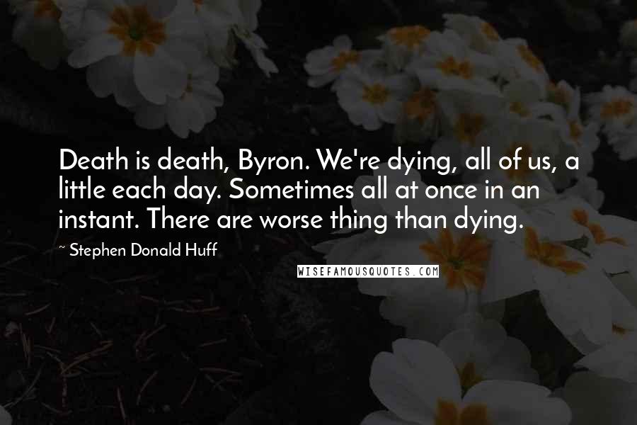 Stephen Donald Huff Quotes: Death is death, Byron. We're dying, all of us, a little each day. Sometimes all at once in an instant. There are worse thing than dying.