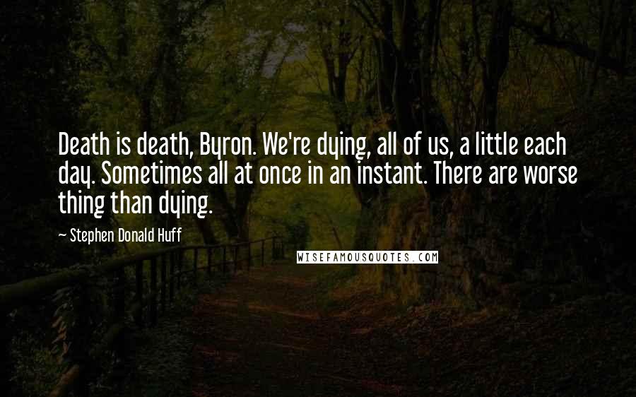 Stephen Donald Huff Quotes: Death is death, Byron. We're dying, all of us, a little each day. Sometimes all at once in an instant. There are worse thing than dying.