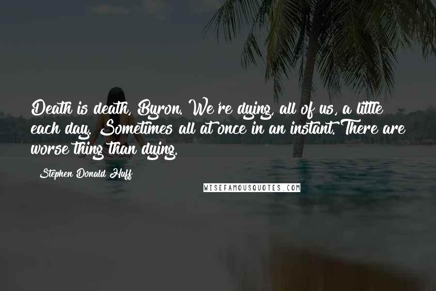 Stephen Donald Huff Quotes: Death is death, Byron. We're dying, all of us, a little each day. Sometimes all at once in an instant. There are worse thing than dying.