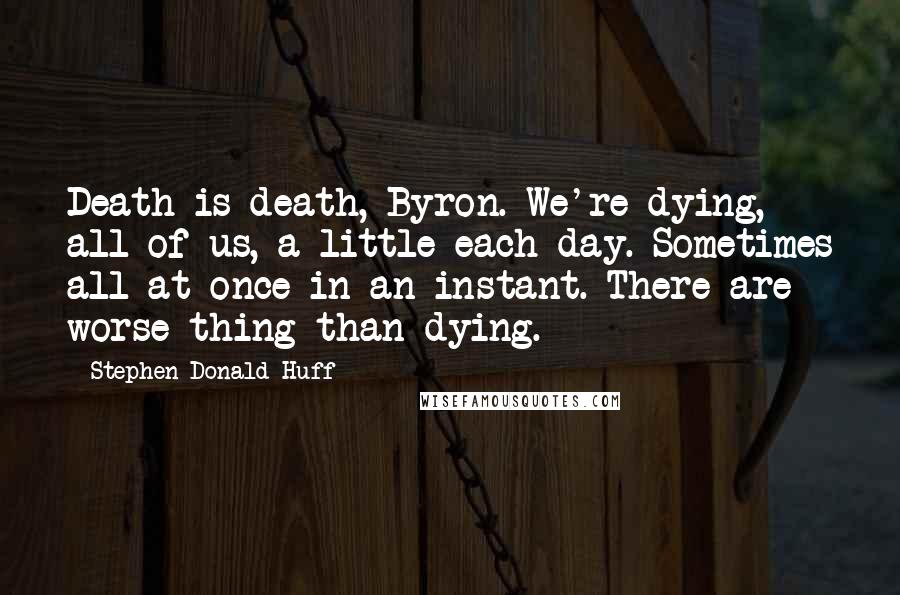 Stephen Donald Huff Quotes: Death is death, Byron. We're dying, all of us, a little each day. Sometimes all at once in an instant. There are worse thing than dying.