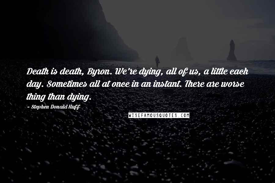 Stephen Donald Huff Quotes: Death is death, Byron. We're dying, all of us, a little each day. Sometimes all at once in an instant. There are worse thing than dying.