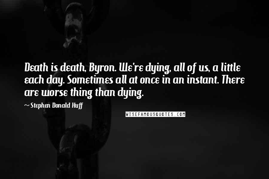 Stephen Donald Huff Quotes: Death is death, Byron. We're dying, all of us, a little each day. Sometimes all at once in an instant. There are worse thing than dying.