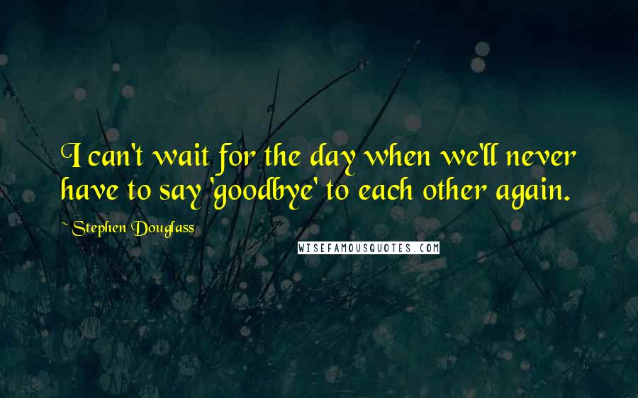 Stephen Douglass Quotes: I can't wait for the day when we'll never have to say 'goodbye' to each other again.