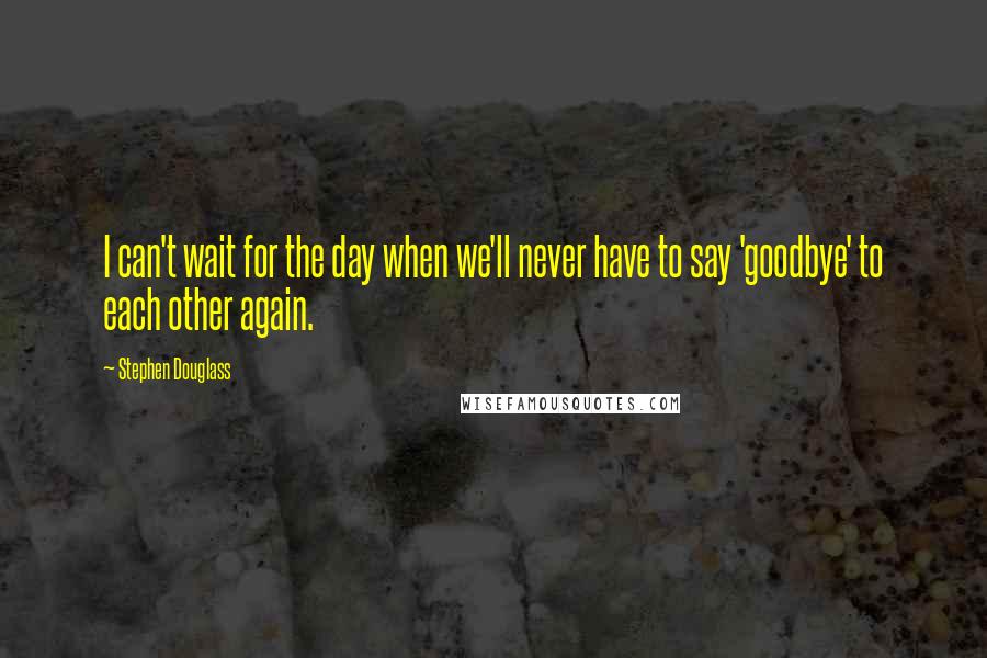 Stephen Douglass Quotes: I can't wait for the day when we'll never have to say 'goodbye' to each other again.