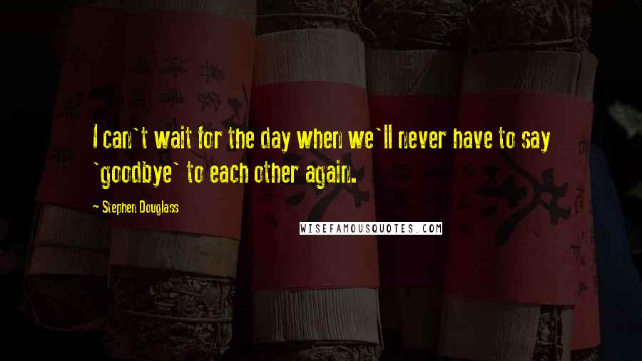 Stephen Douglass Quotes: I can't wait for the day when we'll never have to say 'goodbye' to each other again.