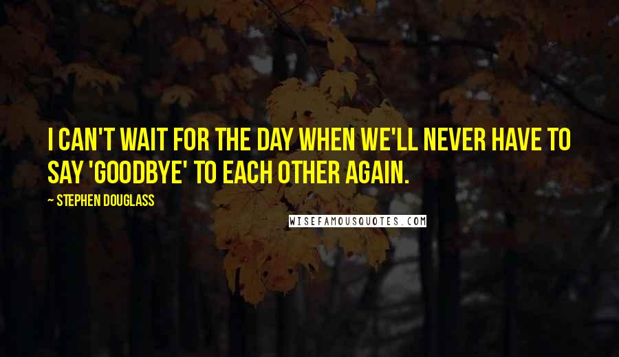 Stephen Douglass Quotes: I can't wait for the day when we'll never have to say 'goodbye' to each other again.