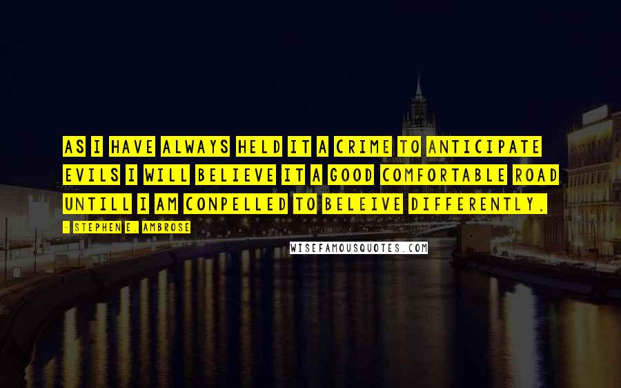 Stephen E. Ambrose Quotes: As I have always held it a crime to anticipate evils I will believe it a good comfortable road untill I am conpelled to beleive differently.