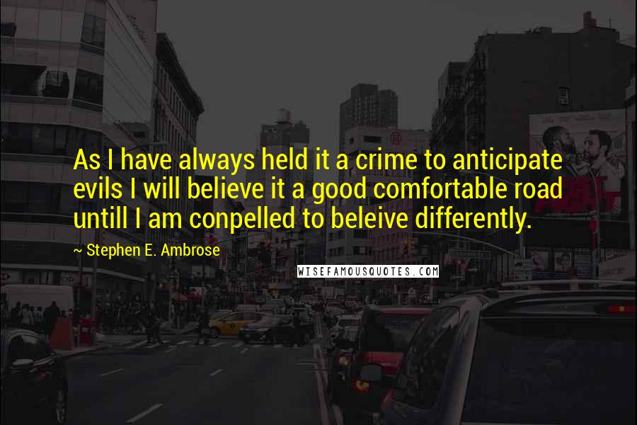 Stephen E. Ambrose Quotes: As I have always held it a crime to anticipate evils I will believe it a good comfortable road untill I am conpelled to beleive differently.