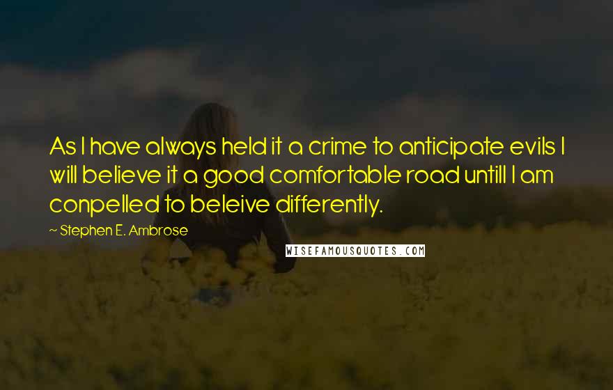 Stephen E. Ambrose Quotes: As I have always held it a crime to anticipate evils I will believe it a good comfortable road untill I am conpelled to beleive differently.