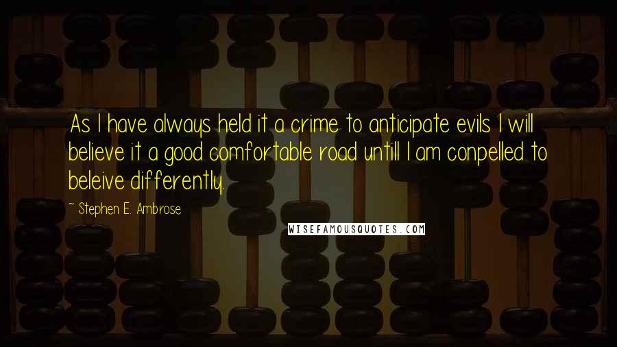 Stephen E. Ambrose Quotes: As I have always held it a crime to anticipate evils I will believe it a good comfortable road untill I am conpelled to beleive differently.