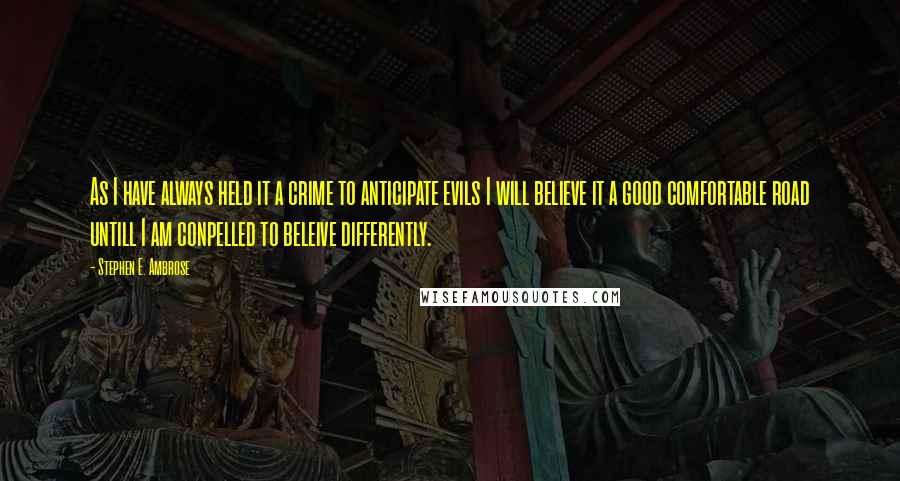 Stephen E. Ambrose Quotes: As I have always held it a crime to anticipate evils I will believe it a good comfortable road untill I am conpelled to beleive differently.